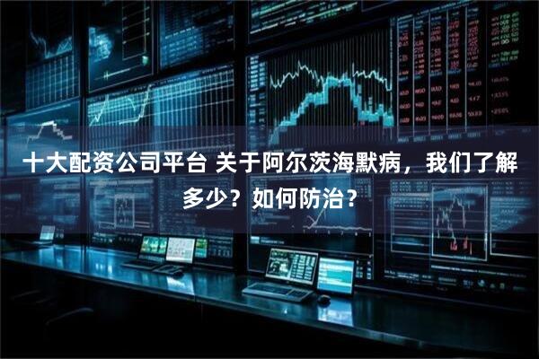十大配资公司平台 关于阿尔茨海默病，我们了解多少？如何防治？