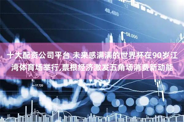 十大配资公司平台 未来感满满的世界杯在90岁江湾体育场举行,票根经济激发五角场消费新动能