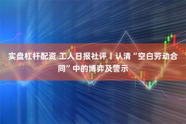 实盘杠杆配资 工人日报社评丨认清“空白劳动合同”中的博弈及警示