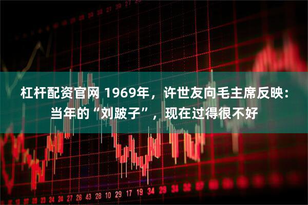 杠杆配资官网 1969年，许世友向毛主席反映：当年的“刘跛子”，现在过得很不好