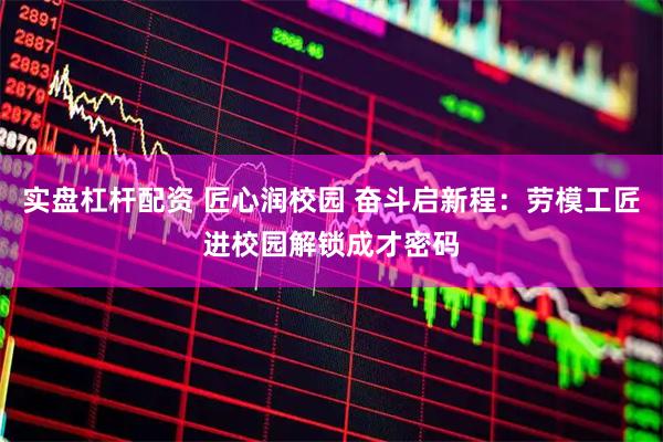 实盘杠杆配资 匠心润校园 奋斗启新程：劳模工匠进校园解锁成才密码