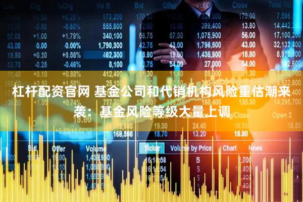 杠杆配资官网 基金公司和代销机构风险重估潮来袭：基金风险等级大量上调