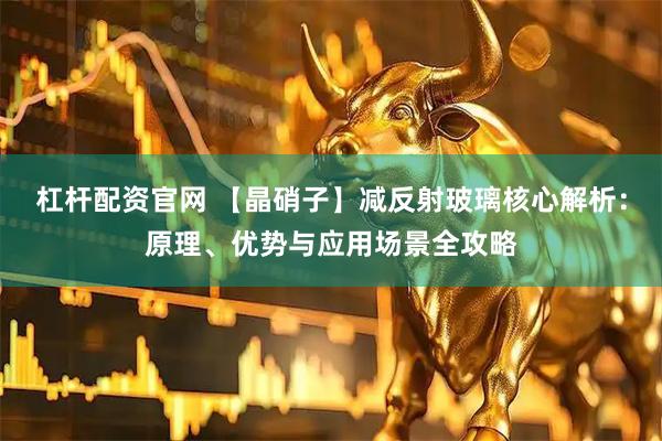 杠杆配资官网 【晶硝子】减反射玻璃核心解析：原理、优势与应用场景全攻略