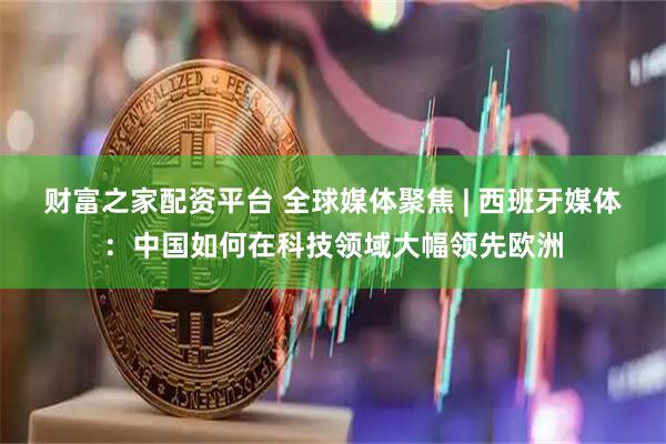 财富之家配资平台 全球媒体聚焦 | 西班牙媒体：中国如何在科技领域大幅领先欧洲