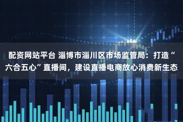 配资网站平台 淄博市淄川区市场监管局：打造“六合五心”直播间，建设直播电商放心消费新生态