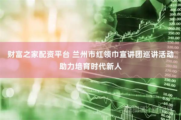 财富之家配资平台 兰州市红领巾宣讲团巡讲活动助力培育时代新人
