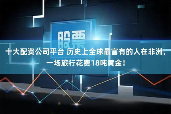 十大配资公司平台 历史上全球最富有的人在非洲，一场旅行花费18吨黄金！