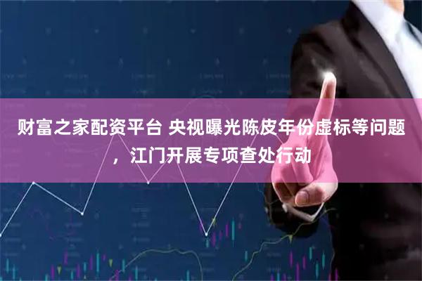 财富之家配资平台 央视曝光陈皮年份虚标等问题，江门开展专项查处行动