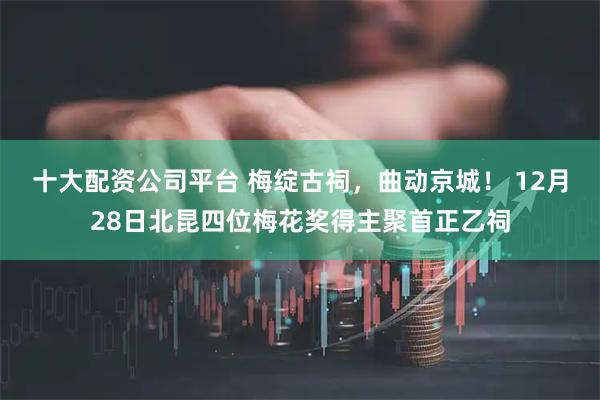 十大配资公司平台 梅绽古祠，曲动京城！ 12月28日北昆四位梅花奖得主聚首正乙祠