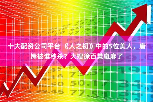 十大配资公司平台 《人之初》中的5位美人，唐嫣被谁秒杀？大嫂徐百慧赢麻了