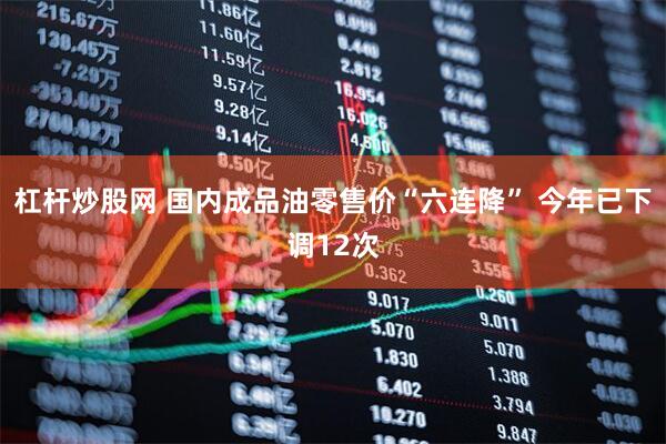 杠杆炒股网 国内成品油零售价“六连降” 今年已下调12次