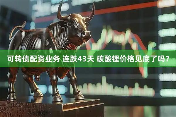 可转债配资业务 连跌43天 碳酸锂价格见底了吗？