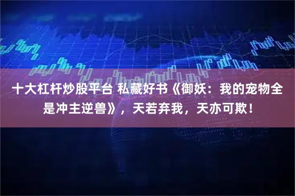 十大杠杆炒股平台 私藏好书《御妖：我的宠物全是冲主逆兽》，天若弃我，天亦可欺！