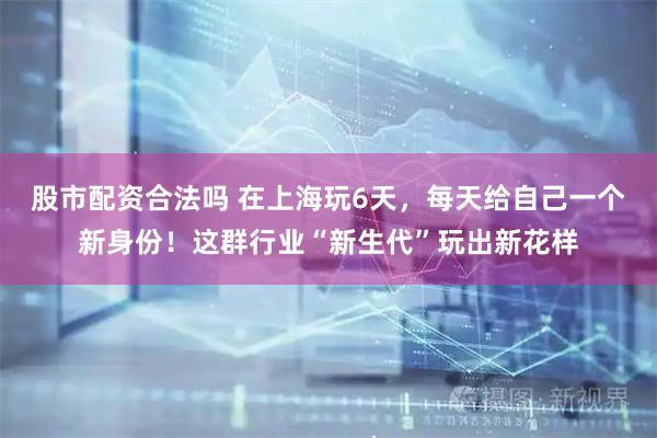 股市配资合法吗 在上海玩6天，每天给自己一个新身份！这群行业“新生代”玩出新花样