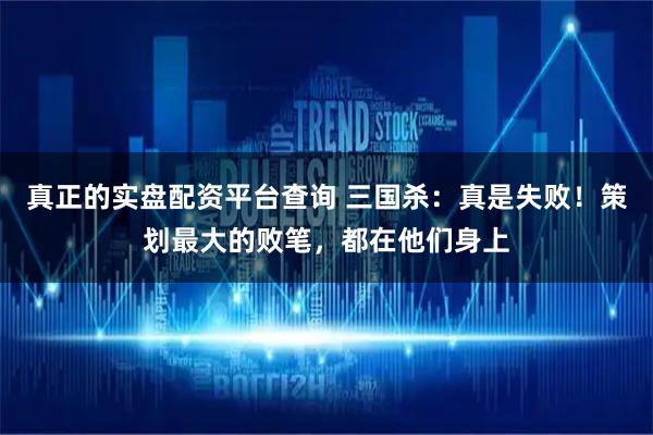 真正的实盘配资平台查询 三国杀：真是失败！策划最大的败笔，都在他们身上