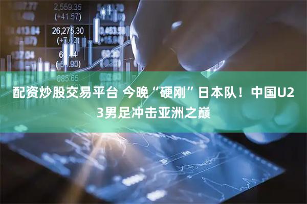 配资炒股交易平台 今晚“硬刚”日本队！中国U23男足冲击亚洲之巅