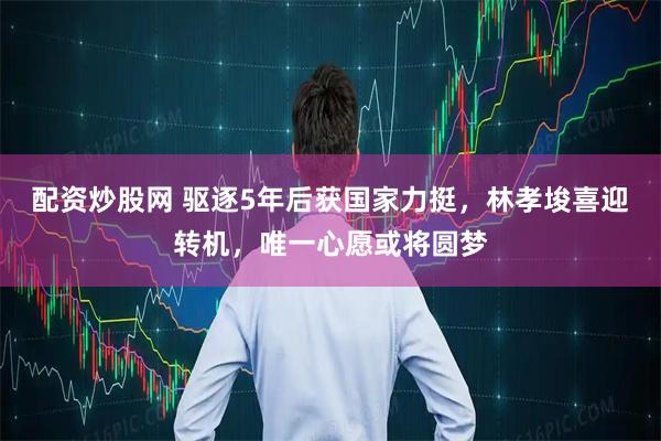 配资炒股网 驱逐5年后获国家力挺，林孝埈喜迎转机，唯一心愿或将圆梦
