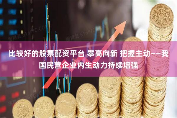 比较好的股票配资平台 攀高向新 把握主动——我国民营企业内生动力持续增强
