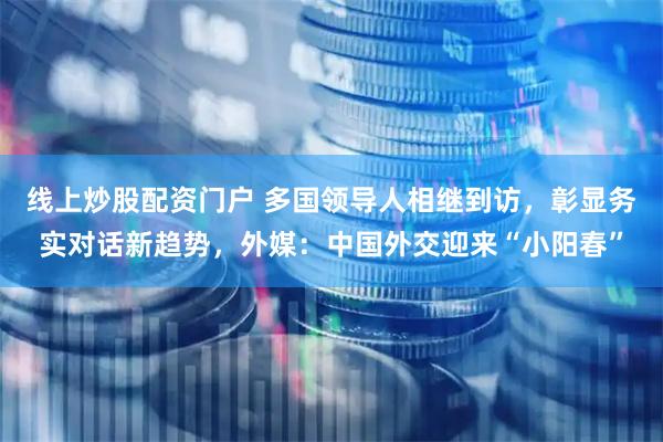 线上炒股配资门户 多国领导人相继到访，彰显务实对话新趋势，外媒：中国外交迎来“小阳春”