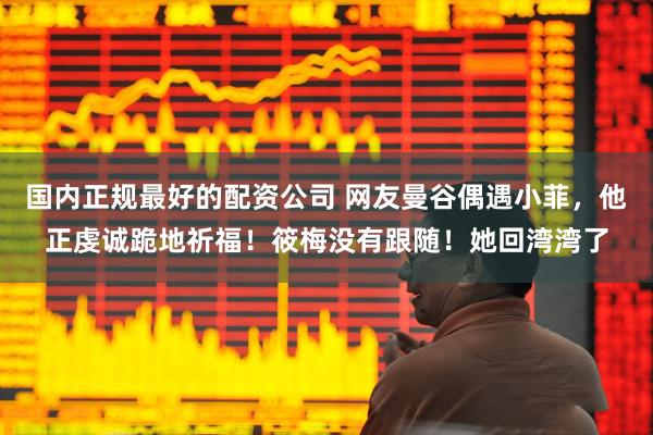 国内正规最好的配资公司 网友曼谷偶遇小菲，他正虔诚跪地祈福！筱梅没有跟随！她回湾湾了