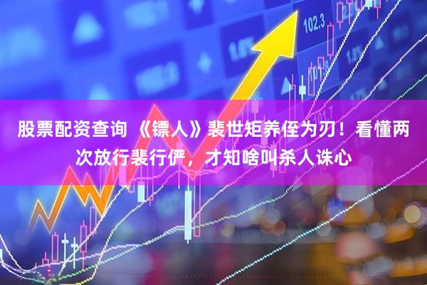 股票配资查询 《镖人》裴世矩养侄为刃！看懂两次放行裴行俨，才知啥叫杀人诛心