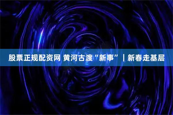 股票正规配资网 黄河古渡“新事”｜新春走基层