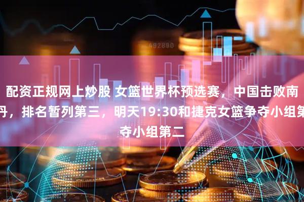 配资正规网上炒股 女篮世界杯预选赛，中国击败南苏丹，排名暂列第三，明天19:30和捷克女篮争夺小组第二