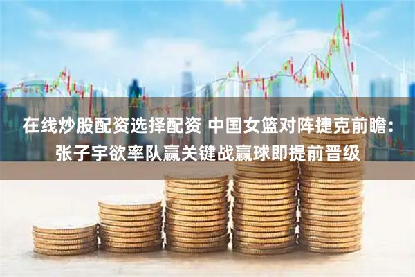 在线炒股配资选择配资 中国女篮对阵捷克前瞻：张子宇欲率队赢关键战赢球即提前晋级