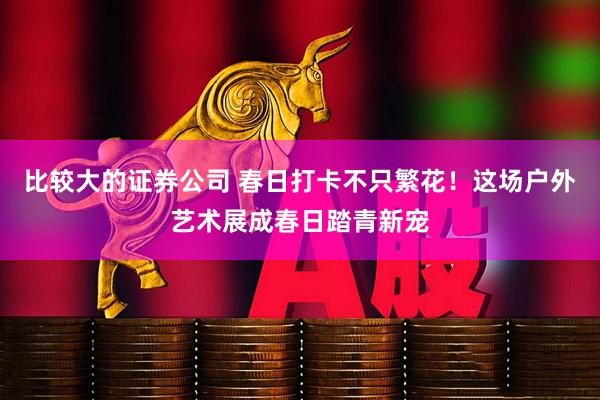 比较大的证券公司 春日打卡不只繁花！这场户外艺术展成春日踏青新宠