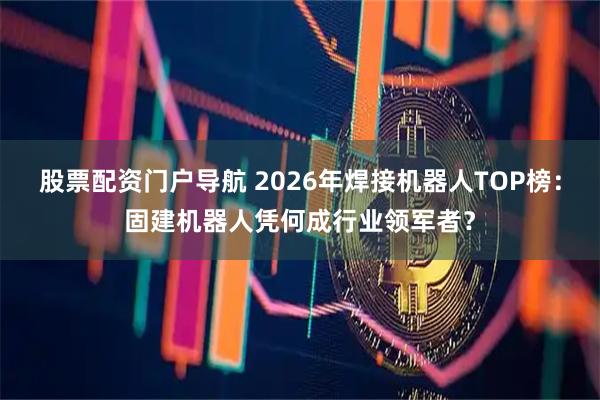 股票配资门户导航 2026年焊接机器人TOP榜：固建机器人凭何成行业领军者？