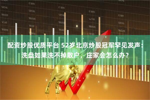 配资炒股优质平台 52岁北京炒股冠军罕见发声：洗盘如果洗不掉散户，庄家会怎么办？