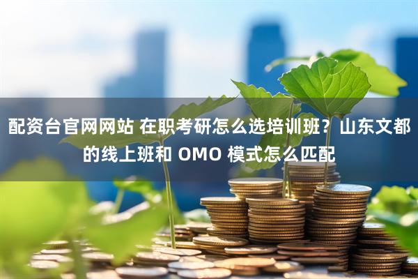 配资台官网网站 在职考研怎么选培训班？山东文都的线上班和 OMO 模式怎么匹配