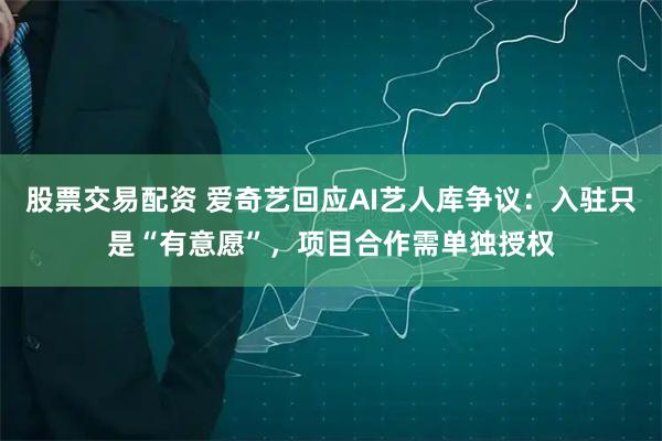 股票交易配资 爱奇艺回应AI艺人库争议：入驻只是“有意愿”，项目合作需单独授权