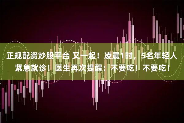 正规配资炒股平台 又一起！凌晨1时，5名年轻人紧急就诊！医生再次提醒：不要吃！不要吃！